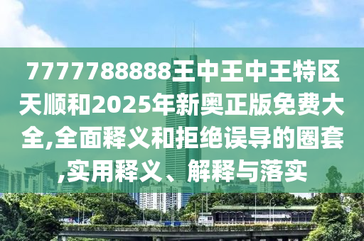 7777788888王中王中王特區天順和2025年新奧正版免費大全,全面釋義和拒絕誤導的圈套,實用釋義、解釋與落實
